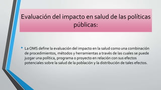 Evaluación del impacto en salud de las políticas
públicas:
• La OMS define la evaluación del impacto en la salud como una combinación
de procedimientos, métodos y herramientas a través de las cuales se puede
juzgar una política, programa o proyecto en relación con sus efectos
potenciales sobre la salud de la población y la distribución de tales efectos.
 