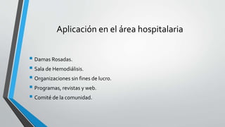 Aplicación en el área hospitalaria
 Damas Rosadas.
 Sala de Hemodiálisis.
 Organizaciones sin fines de lucro.
 Programas, revistas y web.
 Comité de la comunidad.
 