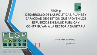 FESP 5:
DESARROLLO DE LAS POLÍTICAS, PLANESY
CAPACIDAD DE GESTIÓN QUE APOYEN LOS
ESFUERZOS EN SALUD PÚBLICAY
CONTRIBUYAN A LA RECTORÍA SANITARIA
JULIETH M. BARRIA A.
4-738-1112
 