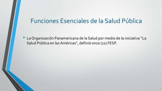 Funciones Esenciales de la Salud Pública
• La Organización Panamericana de la Salud por medio de la iniciativa “La
Salud Pública en las Américas”, definió once (11) FESP.
 