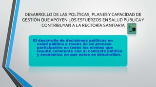 DESARROLLO DE LAS POLÍTICAS, PLANESY CAPACIDAD DE
GESTIÓN QUE APOYEN LOS ESFUERZOS EN SALUD PÚBLICAY
CONTRIBUYAN A LA RECTORÍA SANITARIA
 