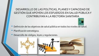 DESARROLLO DE LAS POLÍTICAS, PLANESY CAPACIDAD DE
GESTIÓN QUE APOYEN LOS ESFUERZOS EN SALUD PÚBLICAY
CONTRIBUYAN A LA RECTORÍA SANITARIA
• Definición de los objetivos de salud pública en todos los niveles de salud.
• Planificación estratégica.
• Desarrollo de códigos, leyes y regulaciones.
 