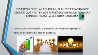 DESARROLLO DE LAS POLÍTICAS, PLANESY CAPACIDAD DE
GESTIÓN QUE APOYEN LOS ESFUERZOS EN SALUD PÚBLICAY
CONTRIBUYAN A LA RECTORÍA SANITARIA
• Construcción, implantación y evaluación de iniciativas organizadas.
• Toma de decisiones basadas en evidencia.
 