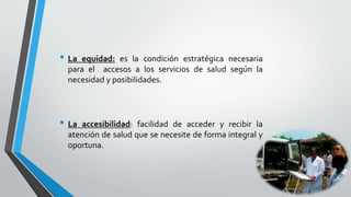 • La equidad: es la condición estratégica necesaria
para el accesos a los servicios de salud según la
necesidad y posibilidades.
• La accesibilidad: facilidad de acceder y recibir la
atención de salud que se necesite de forma integral y
oportuna.
 