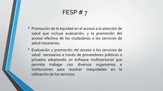 FESP # 7
• Promoción de la equidad en el acceso a la atención de
salud que incluye evaluación, y la promoción del
acceso efectivo de los ciudadanos a los servicios de
salud necesarios.
• Evaluación y promoción del acceso a los servicios de
salud necesarios a través de proveedores públicos o
privados adoptando un enfoque multisectorial que
permita trabajar con diversos organismos e
instituciones para resolver inequidades en la
utilización de los servicios
 