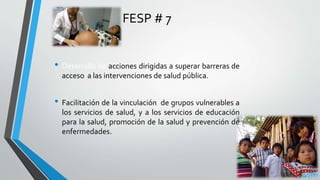 FESP # 7
• Desarrollo de acciones dirigidas a superar barreras de
acceso a las intervenciones de salud pública.
• Facilitación de la vinculación de grupos vulnerables a
los servicios de salud, y a los servicios de educación
para la salud, promoción de la salud y prevención de
enfermedades.
 