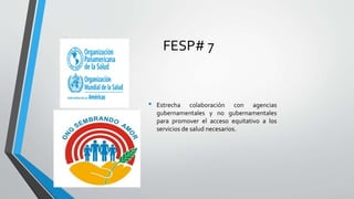 FESP# 7
• Estrecha colaboración con agencias
gubernamentales y no gubernamentales
para promover el acceso equitativo a los
servicios de salud necesarios.
 