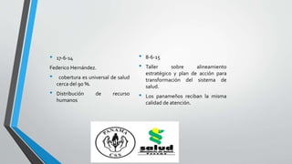 • 17-6-14
Federico Hernández.
• cobertura es universal de salud
cerca del 90 %.
• Distribución de recurso
humanos
• 8-6-15
• Taller sobre alineamiento
estratégico y plan de acción para
transformación del sistema de
salud.
• Los panameños reciban la misma
calidad de atención.
 