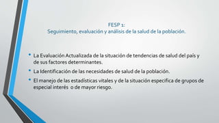 FESP 1:
Seguimiento, evaluación y análisis de la salud de la población.
• La Evaluación Actualizada de la situación de tendencias de salud del país y
de sus factores determinantes.
• La Identificación de las necesidades de salud de la población.
• El manejo de las estadísticas vitales y de la situación especifica de grupos de
especial interés o de mayor riesgo.
 