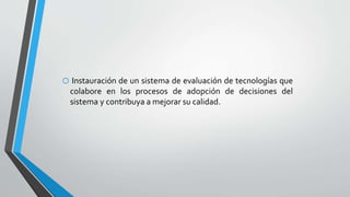 o Instauración de un sistema de evaluación de tecnologías que
colabore en los procesos de adopción de decisiones del
sistema y contribuya a mejorar su calidad.
 