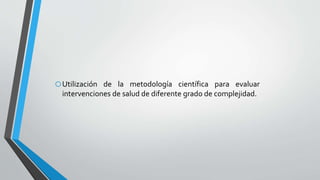oUtilización de la metodología científica para evaluar
intervenciones de salud de diferente grado de complejidad.
 