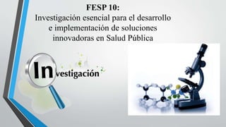 FESP 10:
Investigación esencial para el desarrollo
e implementación de soluciones
innovadoras en Salud Pública
 
