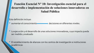 Función Esencial N° 10: Investigación esencial para el
desarrollo e implementación de soluciones innovadoras en
Salud Pública
Esta definición incluye:
• aumentar el conocimiento decisiones en diferentes niveles.
• La ejecución y el desarrollo de unas soluciones innovadoras, cuyo impacto pueda
ser medido y evaluado
• El establecimiento de alianzas con los centros de investigación e instituciones
académicas
 