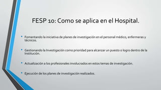 FESP 10: Como se aplica en el Hospital.
• Fomentando la iniciativa de planes de investigación en el personal médico, enfermeras y
técnicos.
• Gestionando la Investigación como prioridad para alcanzar un puesto o logro dentro de la
Institución.
• Actualización a los profesionales involucrados en estos temas de investigación.
• Ejecución de los planes de investigación realizados.
 