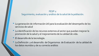 FESP 1:
Seguimiento, evaluación y análisis de la salud de la población.
• La generación de información útil para la evaluación del desempeño de los
servicios de salud
• La identificación de los recursos externos al sector que puedan mejorar la
promoción de la salud y el mejoramiento de la calidad de vida.
• El desarrollo de la tecnología.
• La Definición y el desarrollo de Organismos de Evaluación de la calidad de
los datos reunidos y de su correcto análisis
 