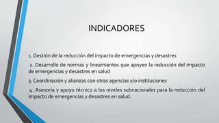 INDICADORES
1. Gestión de la reducción del impacto de emergencias y desastres
2. Desarrollo de normas y lineamientos que apoyen la reducción del impacto
de emergencias y desastres en salud
3. Coordinación y alianzas con otras agencias y/o instituciones
4. Asesoría y apoyo técnico a los niveles subnacionales para la reducción del
impacto de emergencias y desastres en salud.
 