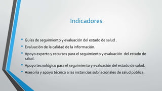 Indicadores
• Guías de seguimiento y evaluación del estado de salud .
• Evaluación de la calidad de la información.
• Apoyo experto y recursos para el seguimiento y evaluación del estado de
salud.
• Apoyo tecnológico para el seguimiento y evaluación del estado de salud.
• Asesoría y apoyo técnico a las instancias subnacionales de salud pública.
 