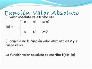 Función Valor Absoluto
El valor absoluto se escribe así:
            x      si   x>=0
|x| =
            x      si   x<0

El dominio de la función valor absoluto es R y el
rango es R+.

La función valor absoluto se escribe f(x)= |x|
 