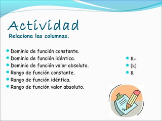 Actividad
 Relaciona las columnas.

Dominio de función constante.
Dominio de función idéntica.         R+
Dominio de función valor absoluto.   {k}
Rango de función constante.          R
Rango de función idéntica.
Rango de función valor absoluto.
 