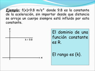 Ejemplo: f(x)=9.8 m/s² donde 9.8 es la constante
de la aceleración, sin importar desde que distancia
se arroje un cuerpo siempre está influido por esta
constante.
  y
                            El dominio de una
           k = 9.8
                            función constante
                            es R.

                            El rango es {k}.
                     x
 