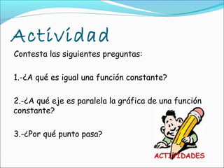 Actividad
Contesta las siguientes preguntas:

1.-¿A qué es igual una función constante?

2.-¿A qué eje es paralela la gráfica de una función
constante?

3.-¿Por qué punto pasa?
 