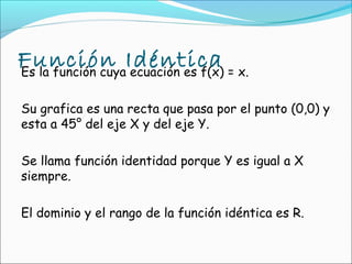 Función Idéntica = x.
Es la función cuya ecuación es f(x)

Su grafica es una recta que pasa por el punto (0,0) y
esta a 45° del eje X y del eje Y.

Se llama función identidad porque Y es igual a X
siempre.

El dominio y el rango de la función idéntica es R.
 