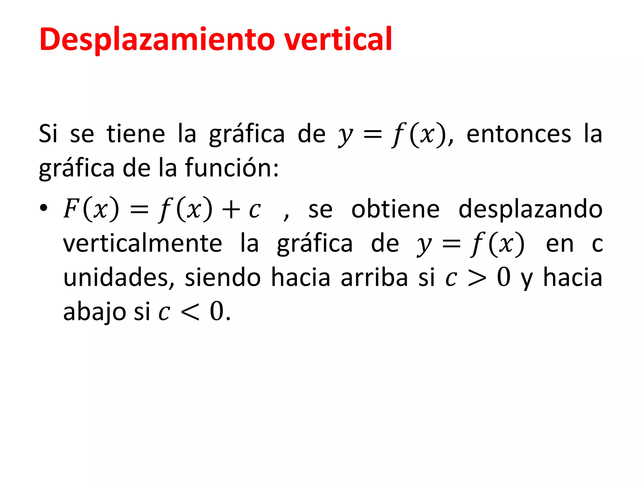 Desplazamiento vertical
Si se tiene la gráfica de 푦 = 푓(푥), entonces la
gráfica de la función:
• 퐹 푥 = 푓 푥 + 푐 , se obtiene desplazando
verticalmente la gráfica de 푦 = 푓(푥) en c
unidades, siendo hacia arriba si 푐 > 0 y hacia
abajo si 푐 < 0.