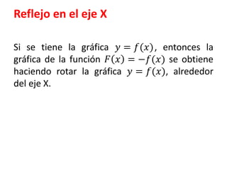 Reflejo en el eje X 
Si se tiene la gráfica 푦 = 푓(푥) , entonces la 
gráfica de la función 퐹 푥 = −푓(푥) se obtiene 
haciendo rotar la gráfica 푦 = 푓(푥), alrededor 
del eje X. 
 