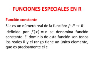 FUNCIONES ESPECIALES EN R
Función constante
Si c es un número real de la función: 𝑓: 𝑅 → 𝑅
definida por 𝑓 𝑥 = 𝑐 se denomina función
constante. El dominio de esta función son todos
los reales R y el rango tiene un único elemento,
que es precisamente el c.
 