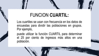 FUNCION CUARTIL:
Los cuartiles se usan con frecuencia en los datos de
encuestas para dividir las poblaciones en grupos.
Por ejemplo,
puede utilizar la función CUARTIL para determinar
el 25 por ciento de ingresos más altos en una
población.
 