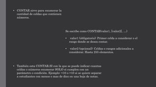 • CONTAR sirve para enumerar la
cantidad de celdas que contienen
números.
Se escribe como CONTAR(valor1, [valor2], …)
• valor1 (obligatorio): Primer celda a considerar o el
rango donde se desea contar.
• valor2 (opcional): Celdas o rangos adicionales a
considerar. Hasta 255 elementos.
• También esta CONTAR.SI con la que se puede indicar cuantas
celdas o números enumerar SOLO si cumplen con un
parámetro o condición. Ejemplo: <10 o >10 si se quiere separar
a estudiantes con menos o mas de diez en una hoja de notas.
 