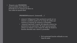 • Después esta PROMEDIO,
imprescindible para obtener el
promedio de un conjunto de datos en
una celda de manera fácil.
PROMEDIO(número1, [número2], …)
• número1 (obligatorio): Este parámetro puede ser un
número o también puede ser un rango de celdas que
contiene el conjunto de números a promediar.
• número2 (opcional): A partir del segundo número los
parámetros son opcionales. De igual manera puedes
colocar un número u otro rango de celdas de donde la
función obtendrá más valores a promediar.
• Es la principal función utilizada en una
hoja de notas.
 