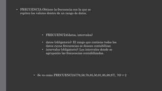 • FRECUENCIA(datos, intervalos)
• datos (obligatorio): El rango que contiene todos los
datos cuyas frecuencias se desean contabilizar.
• intervalos (obligatorio): Los intervalos donde se
agruparán las frecuencias contabilizadas.
• FRECUENCIA Obtiene la frecuencia con la que se
repiten los valores dentro de un rango de datos.
• Se ve como FRECUENCIA({79,58,78,85,50,81,95,88,97}, 70) = 2
 