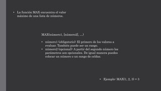 • La función MAX encuentra el valor
máximo de una lista de números.
MAX(número1, [número2], …)
• número1 (obligatorio): El primero de los valores a
evaluar. También puede ser un rango.
• número2 (opcional): A partir del segundo número los
parámetros son opcionales. De igual manera puedes
colocar un número o un rango de celdas.
• Ejemplo: MAX(1, 2, 3) = 3
 