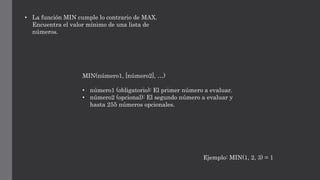 • La función MIN cumple lo contrario de MAX.
Encuentra el valor mínimo de una lista de
números.
MIN(número1, [número2], …)
• número1 (obligatorio): El primer número a evaluar.
• número2 (opcional): El segundo número a evaluar y
hasta 255 números opcionales.
Ejemplo: MIN(1, 2, 3) = 1
 