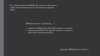 • Por ultimo la función MODA. Devuelve el valor que se
repite con más frecuencia en una matriz o rango de
datos.
MODA.(numero1, [numero2], …)
• número1 (obligatorio): El primer número a evaluar.
• número2 (opcional): El segundo número a evaluar y
hasta 255 valores opcionales.
Ejemplo: MODA.(6,5,5,4,3,5) = 5
 