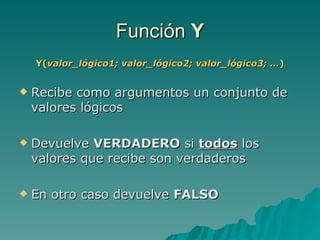 Función  Y Y( valor_lógico1; valor_lógico2; valor_lógico3; … ) Recibe como argumentos un conjunto de valores lógicos Devuelve  VERDADERO  si  todos  los valores que recibe son verdaderos En otro caso devuelve  FALSO 