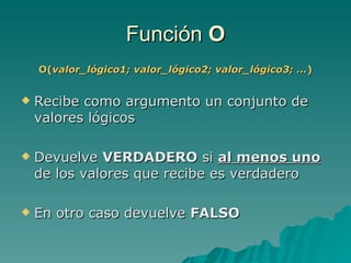 Función  O O( valor_lógico1; valor_lógico2; valor_lógico3; … ) Recibe como argumento un conjunto de valores lógicos Devuelve  VERDADERO  si  al menos uno  de los valores que recibe es verdadero En otro caso devuelve  FALSO 