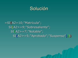 Solución =SI ( A2=10;"Matrícula";   SI ( A2>=9;"Sobresaliente";   SI ( A2>=7;"Notable";   SI ( A2>=5;"Aprobado";"Suspenso" ) ) ) ) 
