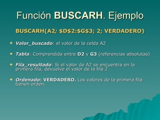 Función  BUSCARH . Ejemplo BUSCARH(A2 ;  $D$2:$G$3; 2; VERDADERO) Valor_buscado :   el valor de la celda A2 Tabla : Comprendida entre  D2  y  G3  (referencias absolutas) Fila_resultado : Si el valor de A2 se encuentra en la primera fila, devuelve el valor de la fila 2 Ordenado : VERDADERO.  Los valores de la primera fila  tienen orden. 