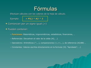 Fórmulas Efectúan cálculos con los valores de la hoja de cálculo. Ejemplo:  = PI() * A2 ^ 2 Comienzan por un signo igual (=) Pueden contener: Funciones :   Matemáticas, trigonométricas, estadísticas, financieras, … Referencias: Devuelven el valor de la celda (A2, …) Operadores: Aritméticos (^,…), comparaciones (<,<=,…), de referencia (A2 : B8) … Constantes: Valores escritos directamente en la formula (33, “Aprobado”, …) 