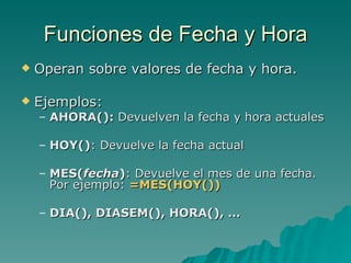 Funciones de Fecha y Hora Operan sobre valores de fecha y hora. Ejemplos: AHORA():  Devuelven la fecha y hora actuales HOY() : Devuelve la fecha actual MES( fecha ) : Devuelve el mes de una fecha.  Por ejemplo:  =MES(HOY()) DIA(), DIASEM(), HORA(), … 