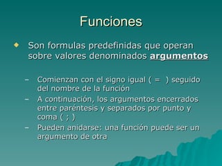 Funciones Son formulas predefinidas que operan sobre valores denominados  argumentos Comienzan con el signo igual ( =  ) seguido del nombre de la función A continuación, los argumentos encerrados entre paréntesis y separados por punto y coma ( ; ) Pueden anidarse: una función puede ser un argumento de otra 