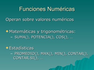 Funciones Numéricas Operan sobre valores numéricos Matemáticas y trigonométricas: SUMA(), POTENCIA(), COS(), … Estadísticas PROMEDIO(), MAX(), MIN(), CONTAR(), CONTAR.SI(), … 
