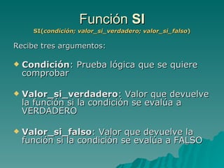 Función  SI SI( condición; valor_si_verdadero; valor_si_falso ) Recibe tres argumentos: Condición : Prueba lógica que se quiere comprobar Valor_si_verdadero : Valor que devuelve la función si la condición se evalúa a VERDADERO Valor_si_falso : Valor que devuelve la función si la condición se evalúa a FALSO 