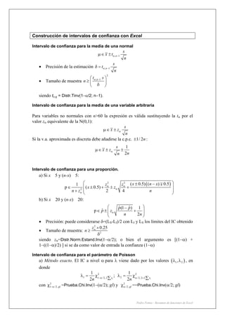 Pedro Femia - Resumen de funciones de Excel
Construcción de intervalos de confianza con Excel
Intervalo de confianza para la media de una normal
; 1n
s
x t
n
α −μ∈ ±
• Precisión de la estimación ; 1n
s
t
n
α −δ =
• Tamaño de muestra
2
; 1nt s
n α −⎛ ⎞
≥ ⎜ ⎟
δ⎝ ⎠
siendo tα;g = Distr.Tinv(1−α/2; n−1).
Intervalo de confianza para la media de una variable arbitraria
Para variables no normales con n>60 la expresión es válida sustituyendo la tα por el
valor zα equivalente de la N(0,1):
s
x z
n
αμ∈ ±
Si la v.a. aproximada es discreta debe añadirse la c.p.c. 1/ 2n± :
1
2
s
x z
nn
αμ∈ ± ±
Intervalo de confianza para una proporción.
a) Si x 5 y (n-x) 5:
( )2 2
2
( 0.5) ( ) 0.51
p ( 0.5)
2 4
x n xz z
x z
n z n
α α
α
α
⎛ ⎞± −
⎜ ⎟∈ ± + ± +
⎜ ⎟+ ⎝ ⎠
∓
b) Si x 20 y (n-x) 20:
ˆ ˆ(1 ) 1
ˆp
2
p p
p z
n n
α
⎛ ⎞−
∈ ± +⎜ ⎟⎜ ⎟
⎝ ⎠
• Precisión: puede considerarse δ=(LS-LI)/2 con LI y LS los límites del IC obtenido
• Tamaño de muestra:
2
2
0.25z
n α ×
≥
δ
siendo zα=Distr.Norm.Estand.Inv(1−α/2); o bien el argumento es [(1−α) +
1−((1−α)/2) ] si se da como valor de entrada la confianza (1−α)
Intervalo de confianza para el parámetro de Poisson
a) Método exacto. El IC a nivel α para λ viene dado por los valores ( )1 2,λ λ , en
donde
2 2
1 21 / 2; 2 / 2; 2 2
1 1
;
2 2i ix x
n n−α α +
λ = χ λ = χ
∑ ∑
con 2
1 /2; gl−αχ =Prueba.Chi.Inv(1−(α/2); gl) y 2
/2; glαχ ==Prueba.Chi.Inv(α/2; gl)
 
