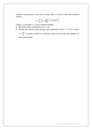 Pedro Femia - Resumen de funciones de Excel
b) Método aproximado a través de la Normal. Para x≥ 15 (con x una observación de
la P(λ))
2
1
0.5 0.5
2
i
z
x
n
α⎛ ⎞
λ∈ ± + ±⎜ ⎟
⎝ ⎠
∑
siendo zα el percentil 1−α/2 de la Normal estándar.
• Precisión: puede considerarse δ=(λ2−λ1)/2
• Tamaño de muestra: para conseguir una estimación tal que x d− λ ≤ se tiene
2
2
z
n
d
αλ
= en donde el valor de λ utilizado suele ser el máximo del obtenido en
una muestra piloto.
 