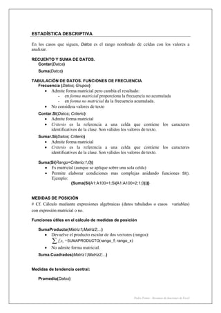 Pedro Femia - Resumen de funciones de Excel
ESTADÍSTICA DESCRIPTIVA
En los casos que siguen, Datos es el rango nombrado de celdas con los valores a
analizar.
RECUENTO Y SUMA DE DATOS.
Contar(Datos)
Suma(Datos)
TABULACIÓN DE DATOS. FUNCIONES DE FRECUENCIA
Frecuencia (Datos; Grupos)
• Admite forma matricial pero cambia el resultado:
- en forma matricial proporciona la frecuencia no acumulada
- en forma no matricial da la frecuencia acumulada.
• No considera valores de texto
Contar.Si(Datos; Criterio)
• Admite forma matricial
• Criterio es la referencia a una celda que contiene los caracteres
identificativos de la clase. Son válidos los valores de texto.
Sumar.Si(Datos; Criterio)
• Admite forma matricial
• Criterio es la referencia a una celda que contiene los caracteres
identificativos de la clase. Son válidos los valores de texto.
Suma(Si(Rango=Criterio;1;0))
• Es matricial (aunque se aplique sobre una sola celda)
• Permite elaborar condiciones mas complejas anidando funciones SI().
Ejemplo:
{Suma(Si(A1:A100=1;Si(A1:A100=2;1;0)))}
MEDIDAS DE POSICIÓN
# Cf. Cálculo mediante expresiones algebraicas (datos tabulados o casos variables)
con expresión matricial o no.
Funciones útiles en el cálculo de medidas de posición
SumaProducto(Matriz1;Matriz2;...)
• Devuelve el producto escalar de dos vectores (rangos):
i if x∑ =SUMAPRODUCTO(rango_f; rango_x)
• No admite forma matricial.
Suma.Cuadrados(Matriz1;Matriz2;...)
Medidas de tendencia central:
Promedio(Datos)
 