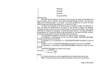 Página 168 de 284
1 Real/real
2 Real/360
3 Real/365
4 Europea 30/360
Observaciones
 Microsoft Excel almacena las fechas como números de serie secuenciales para
que se puedan usar en cálculos. De manera predeterminada, la fecha 1 de enero de
1900 es el número de serie 1 y la fecha 1 de enero de 2008 es el número de serie
39448, porque es 39.448 días posterior al 1 de enero de 1900.
 La fecha de liquidación es la fecha en que se compra el cupón, por ejemplo, un
bono. La fecha de vencimiento es la fecha en que expira el cupón. Por ejemplo,
supongamos que se emite un bono a treinta años el 1 de enero de 2008 y, seis meses
más tarde, lo compra un comprador. La fecha de emisión será el 1 de enero de 2008, la
de liquidación, el 1 de julio de 2008 y la de vencimiento, el 1 de enero de 2038, es decir,
treinta años después del 1 de enero de 2008, fecha de emisión.
 Los argumentos liquidación, vencimiento y base se truncan a enteros.
 Si liquidación o vencimiento no son una fecha válida, CANTIDAD.RECIBIDA
devuelve el valor de error #¡VALOR!.
 Si inversión ≤ 0 o si descuento ≤ 0, CANTIDAD.RECIBIDA devuelve el valor de
error #¡NUM!.
 Si base < 0 o si > 4, CANTIDAD.RECIBIDA devuelve el valor de error #¡NUM!.
 Si liquidación ≥ vencimiento, CANTIDAD.RECIBIDA devuelve el valor de error
#¡NUM!.
 CANTIDAD.RECIBIDA se calcula como sigue:
Donde:
o B = número de días en un año, dependiendo de la base anual que se use.
o DEM = número de días entre la fecha de emisión y la fecha de vencimiento.
 