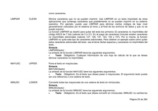 Página 25 de 284
como caracteres.
LIMPIAR CLEAN Elimina caracteres que no se pueden imprimir. Use LIMPIAR en un texto importado de otras
aplicaciones que contenga caracteres que posiblemente no se puedan imprimir en su sistema
operativo. Por ejemplo, puede usar LIMPIAR para eliminar ciertos códigos de bajo nivel
generalmente colocados por el sistema al inicio y al final de los archivos de datos y que no se
puede imprimir.
La función LIMPIAR se diseñó para quitar del texto los primeros 32 caracteres no imprimibles del
código ASCII de 7 bits (valores de 0 a 31). En el juego de caracteres Unicode existen caracteres
no imprimibles adicionales (valores 127, 129, 141, 143, 144 y 157). Por sí misma, la función
LIMPIAR no quita este tipo de caracteres adicionales. Para obtener un ejemplo sobre cómo quitar
estos caracteres adicionales del texto, vea el tema Quitar espacios y caracteres no imprimibles del
texto.
Sintaxis
LIMPIAR(texto)
La sintaxis de la función LIMPIAR tiene los siguientes argumentos:
 Texto Obligatorio. Cualquier información de una hoja de cálculo de la que se desea
eliminar caracteres no imprimibles.
MAYUSC UPPER Pone el texto en mayúsculas.
Sintaxis
MAYUSC(texto)
La sintaxis de la función MAYUSC tiene los siguientes argumentos:
 Texto Obligatorio. Es el texto que desea pasar a mayúsculas. El argumento texto puede
ser una referencia o una cadena de texto.
MINUSC LOWER Convierte todas las mayúsculas de una cadena de texto en minúsculas.
Sintaxis
MINUSC(texto)
La sintaxis de la función MINUSC tiene los siguientes argumentos:
 Texto Obligatorio. Es el texto que desea convertir en minúsculas. MINUSC no cambia los
 
